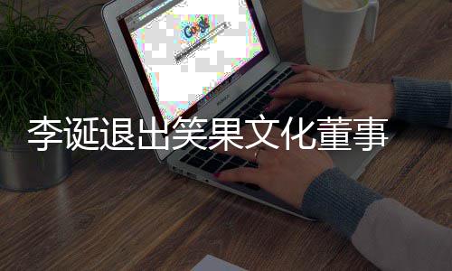 退出李诞董事果文更笑果 笑文化化公司发生工商变